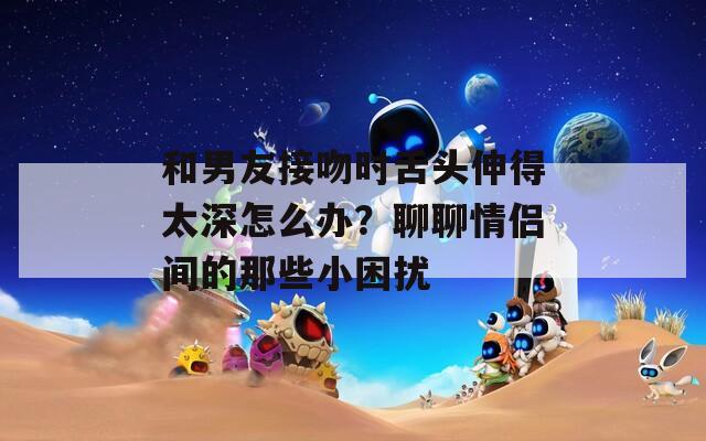 和男友接吻时舌头伸得太深怎么办？聊聊情侣间的那些小困扰