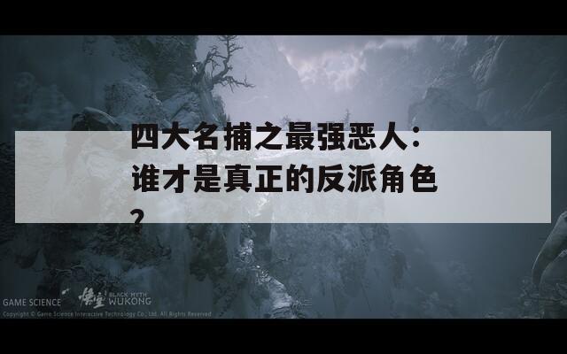 四大名捕之最强恶人：谁才是真正的反派角色？