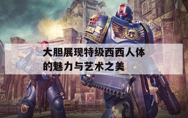 大胆展现特级西西人体的魅力与艺术之美