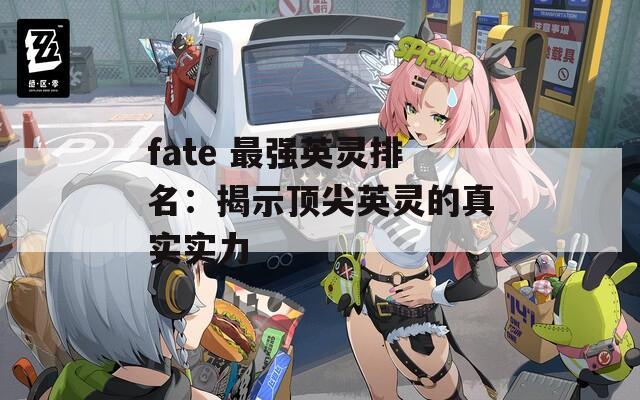 fate 最强英灵排名：揭示顶尖英灵的真实实力