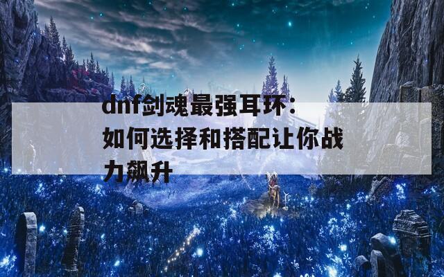 dnf剑魂最强耳环：如何选择和搭配让你战力飙升