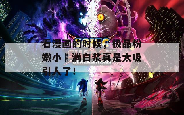 看漫画的时候，极品粉嫩小泬淌白浆真是太吸引人了！