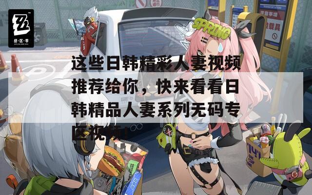 这些日韩精彩人妻视频推荐给你，快来看看日韩精品人妻系列无码专区视频！