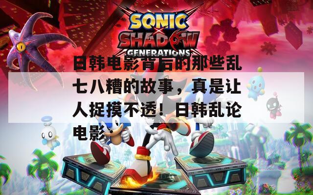 日韩电影背后的那些乱七八糟的故事，真是让人捉摸不透！日韩乱论电影