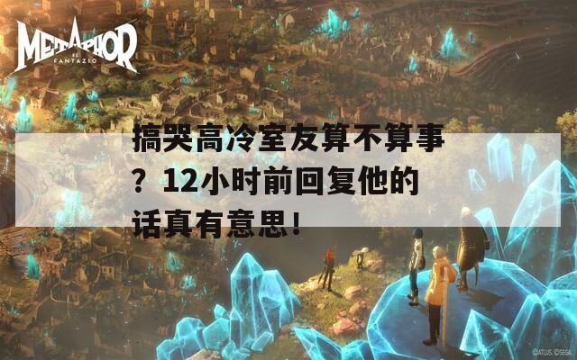 搞哭高冷室友算不算事？12小时前回复他的话真有意思！