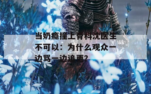 当奶瘾撞上骨科沈医生不可以：为什么观众一边骂一边追更？