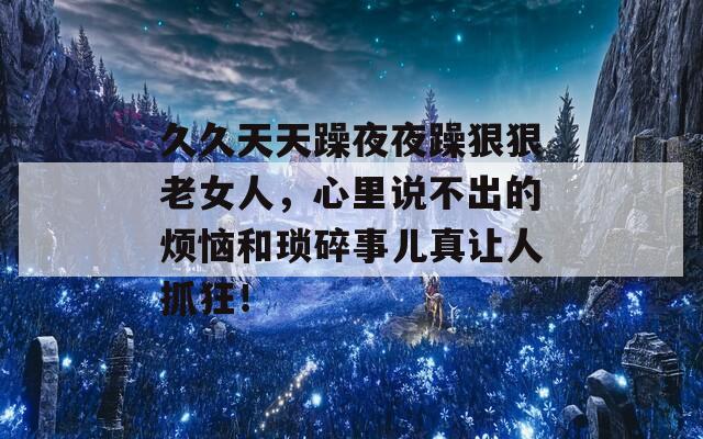 久久天天躁夜夜躁狠狠老女人，心里说不出的烦恼和琐碎事儿真让人抓狂！