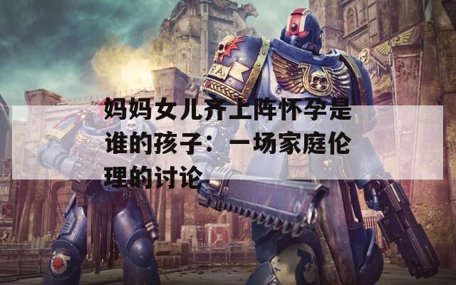 妈妈女儿齐上阵怀孕是谁的孩子：一场家庭伦理的讨论