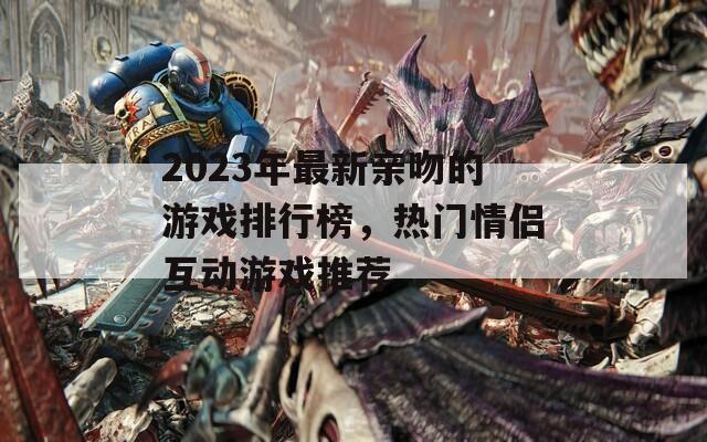 2023年最新亲吻的游戏排行榜，热门情侣互动游戏推荐