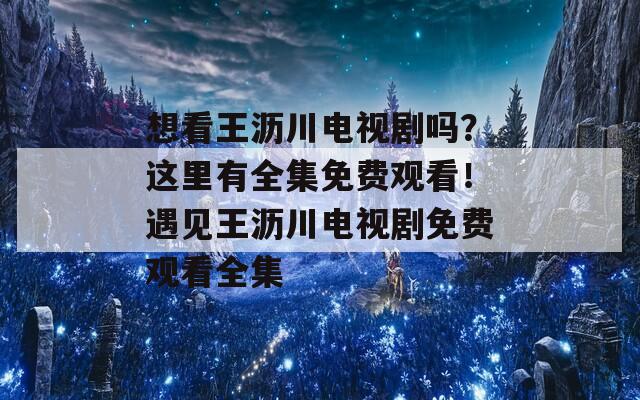 想看王沥川电视剧吗？这里有全集免费观看！遇见王沥川电视剧免费观看全集