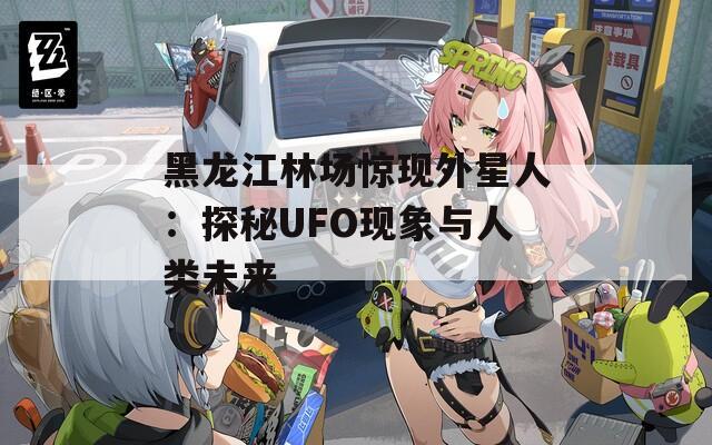 黑龙江林场惊现外星人：探秘UFO现象与人类未来