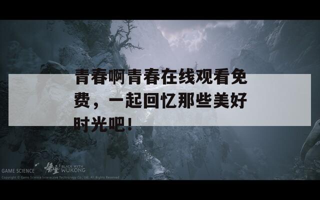 青春啊青春在线观看免费，一起回忆那些美好时光吧！
