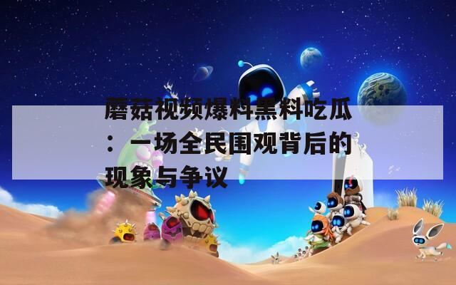 蘑菇视频爆料黑料吃瓜：一场全民围观背后的现象与争议