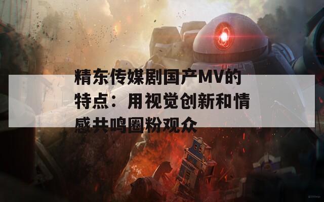 精东传媒剧国产MV的特点：用视觉创新和情感共鸣圈粉观众