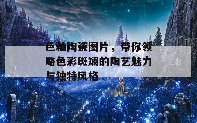 色釉陶瓷图片，带你领略色彩斑斓的陶艺魅力与独特风格