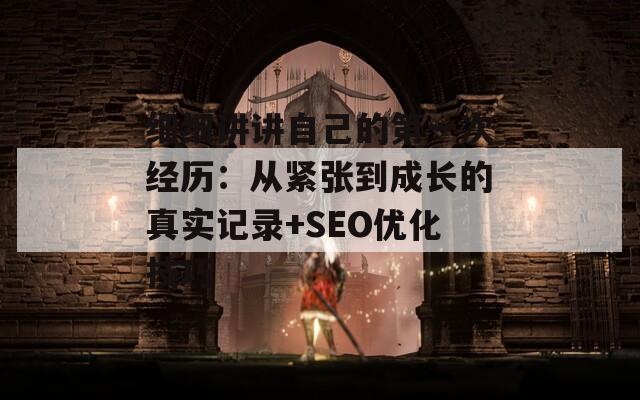 细细讲讲自己的第一次经历：从紧张到成长的真实记录+SEO优化技巧