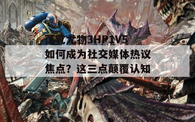 荡乳尤物3HP1V5如何成为社交媒体热议焦点？这三点颠覆认知！