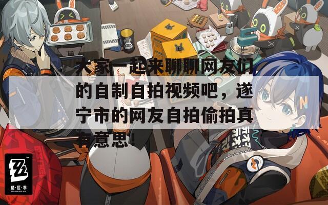 大家一起来聊聊网友们的自制自拍视频吧，遂宁市的网友自拍偷拍真有意思！