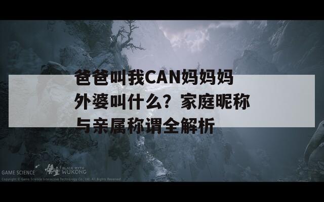 爸爸叫我CAN妈妈妈外婆叫什么？家庭昵称与亲属称谓全解析