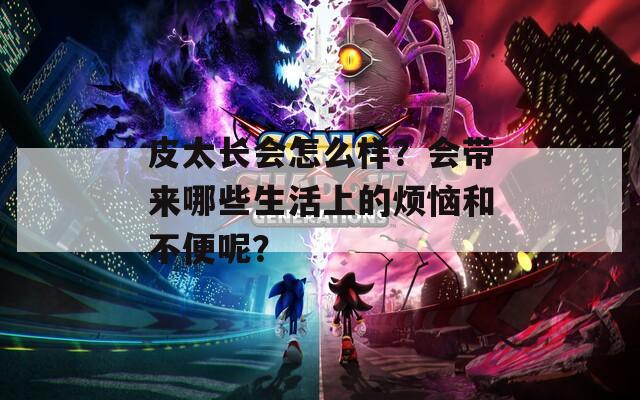 皮太长会怎么样？会带来哪些生活上的烦恼和不便呢？