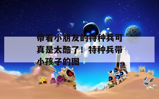带着小朋友的特种兵可真是太酷了！特种兵带小孩子的图