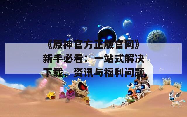 《原神官方正版官网》新手必看：一站式解决下载、资讯与福利问题