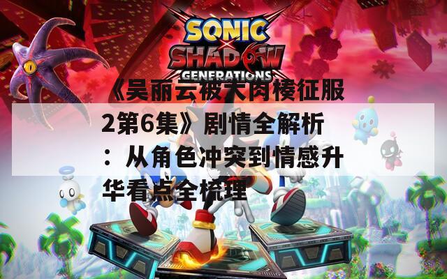 《吴丽云被大肉楱征服2第6集》剧情全解析：从角色冲突到情感升华看点全梳理