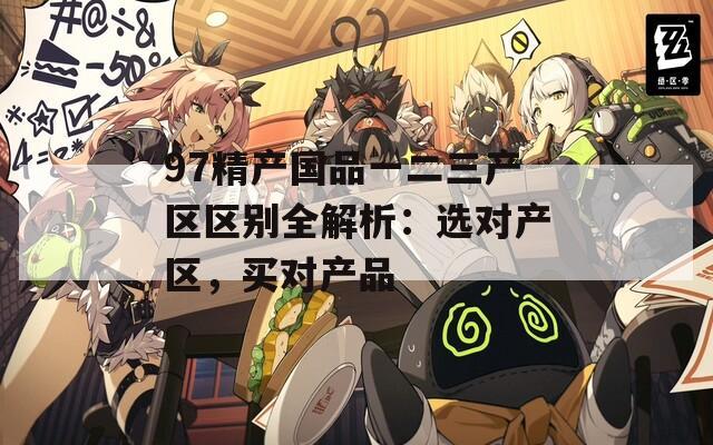 97精产国品一二三产区区别全解析：选对产区，买对产品