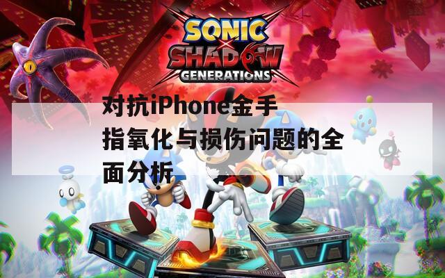 对抗iPhone金手指氧化与损伤问题的全面分析