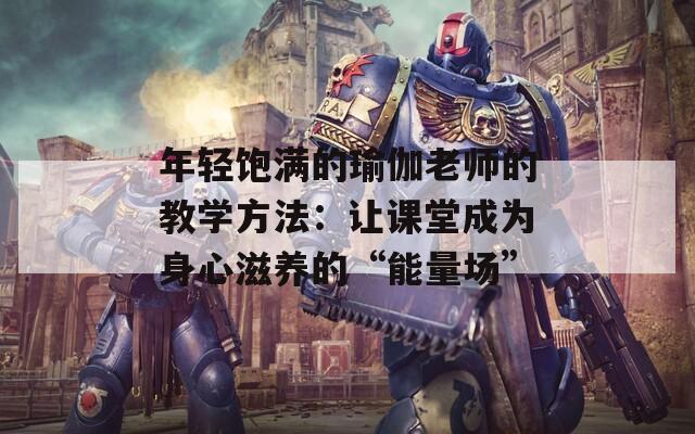 年轻饱满的瑜伽老师的教学方法：让课堂成为身心滋养的“能量场”