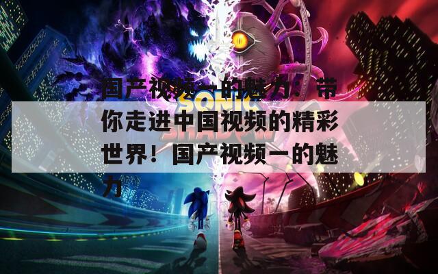 国产视频一的魅力：带你走进中国视频的精彩世界！国产视频一的魅力
