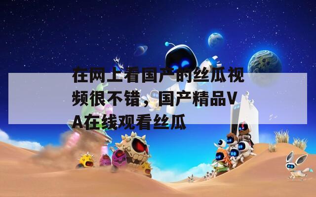 在网上看国产的丝瓜视频很不错，国产精品VA在线观看丝瓜
