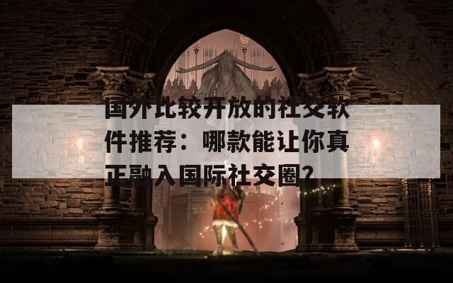 国外比较开放的社交软件推荐：哪款能让你真正融入国际社交圈？