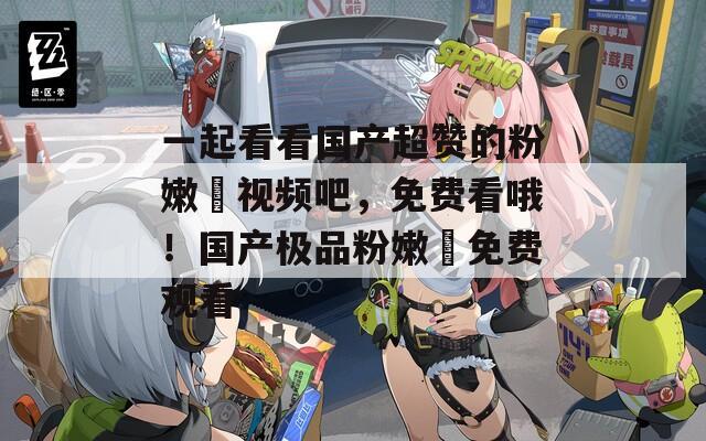 一起看看国产超赞的粉嫩泬视频吧，免费看哦！国产极品粉嫩泬免费观看