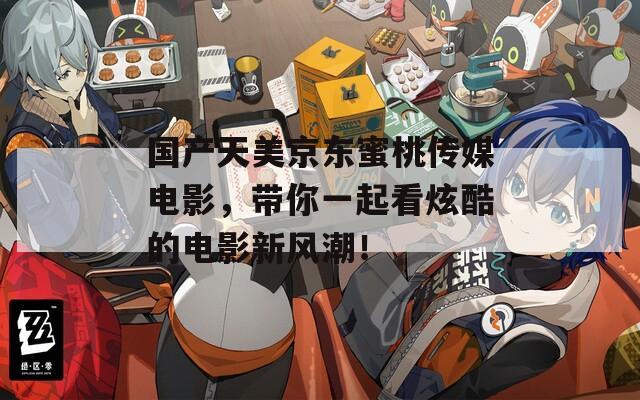 国产天美京东蜜桃传媒电影，带你一起看炫酷的电影新风潮！