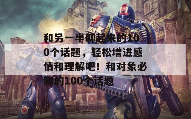 和另一半聊起来的100个话题，轻松增进感情和理解吧！和对象必聊的100个话题