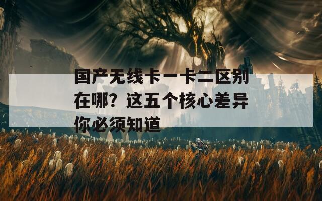 国产无线卡一卡二区别在哪？这五个核心差异你必须知道