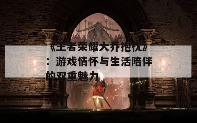 《王者荣耀大乔抱枕》：游戏情怀与生活陪伴的双重魅力