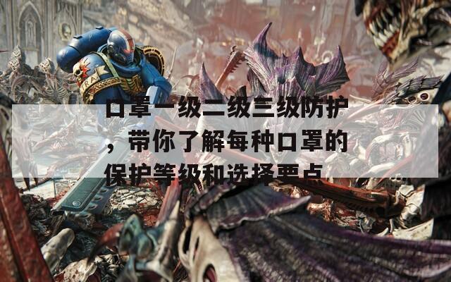 口罩一级二级三级防护，带你了解每种口罩的保护等级和选择要点
