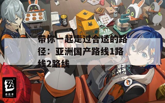 带你一起走过合适的路径：亚洲国产路线1路线2路线