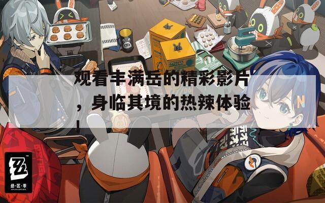 观看丰满岳的精彩影片，身临其境的热辣体验！