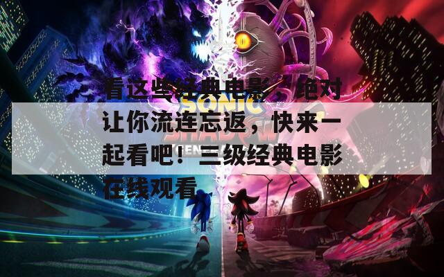看这些经典电影，绝对让你流连忘返，快来一起看吧！三级经典电影在线观看