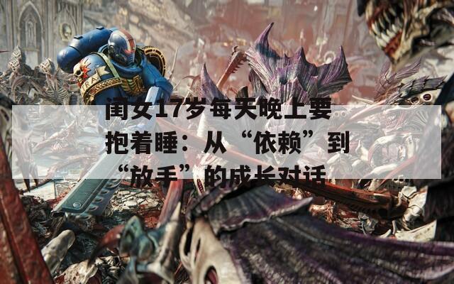 闺女17岁每天晚上要抱着睡：从“依赖”到“放手”的成长对话