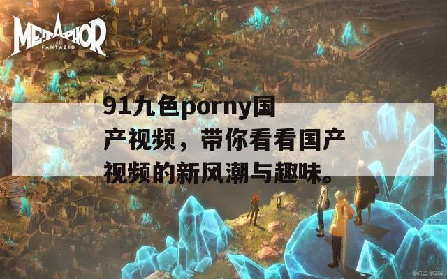 91九色porny国产视频，带你看看国产视频的新风潮与趣味。
