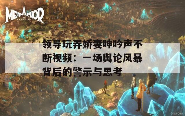 领导玩弄娇妻呻吟声不断视频：一场舆论风暴背后的警示与思考