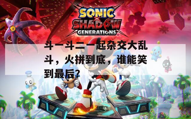 斗一斗二一起杂交大乱斗，火拼到底，谁能笑到最后？