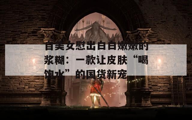 自美女慰出白白嫩嫩的浆糊：一款让皮肤“喝饱水”的国货新宠