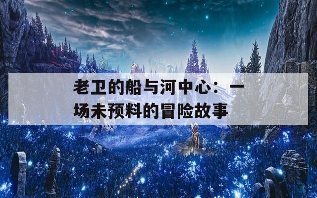 老卫的船与河中心：一场未预料的冒险故事