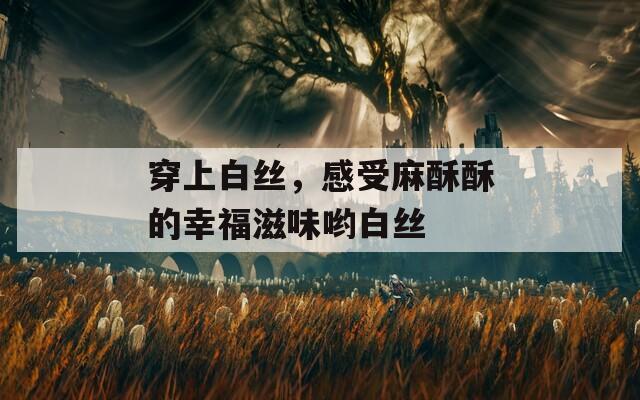 穿上白丝，感受麻酥酥的幸福滋味哟白丝