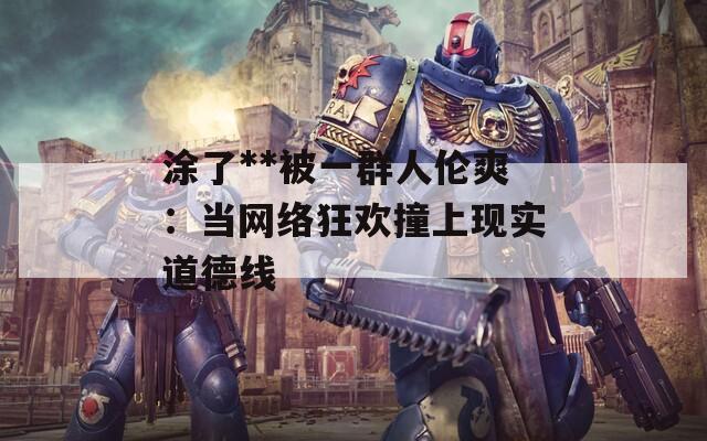 涂了**被一群人伦爽：当网络狂欢撞上现实道德线